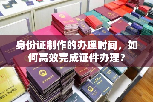 樊城身份证制作的办理时间，如何高效完成证件办理？